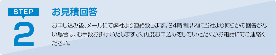 お申し込み後、メールにて弊社より連絡致します。24時間以内に当社より何らかの回答がない場合は、お手数お掛けいたしますが、再度お申込みをしていただくかお電話にてご連絡ください。